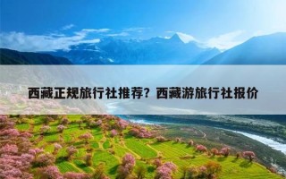 西藏正规旅行社推荐？西藏游旅行社报价