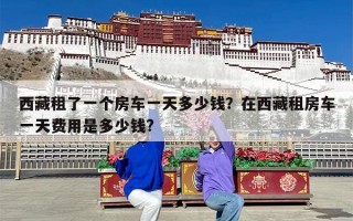 西藏租了一个房车一天多少钱？在西藏租房车一天费用是多少钱?