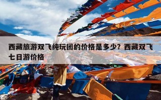 西藏旅游双飞纯玩团的价格是多少？西藏双飞七日游价格