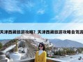 天津西藏旅游攻略？天津西藏旅游攻略自驾游