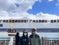 广州出发西藏旅游团？广州去西藏玩一趟多少钱