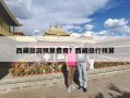 西藏旅游预算费用？西藏旅行预算