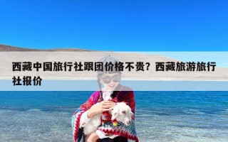 西藏中国旅行社跟团价格不贵？西藏旅游旅行社报价