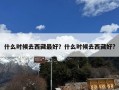 什么时候去西藏最好？什么时候去西藏好?
