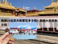 西藏10日游大概要花多少钱？西藏十天游多少钱