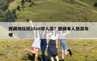 西藏纯玩团2880双人游？西藏单人旅游攻略