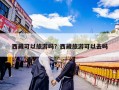 西藏可以旅游吗？西藏旅游可以去吗