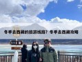 冬季去西藏的旅游线路？冬季去西藏攻略