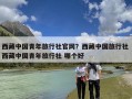 西藏中国青年旅行社官网？西藏中国旅行社 西藏中国青年旅行社 哪个好