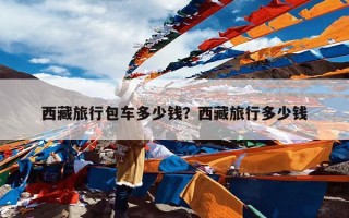 西藏旅行包车多少钱？西藏旅行多少钱